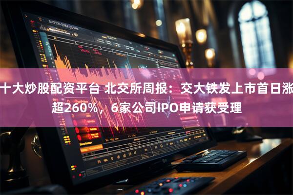 十大炒股配资平台 北交所周报：交大铁发上市首日涨超260%，6家公司IPO申请获受理