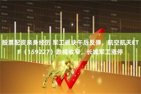 股票配资亲身经历 军工板块午后反弹，航空航天ETF（159227）跌幅收窄，长城军工涨停