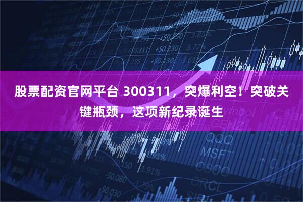 股票配资官网平台 300311，突爆利空！突破关键瓶颈，这项新纪录诞生
