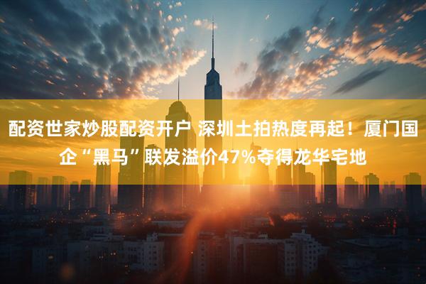 配资世家炒股配资开户 深圳土拍热度再起！厦门国企“黑马”联发溢价47%夺得龙华宅地
