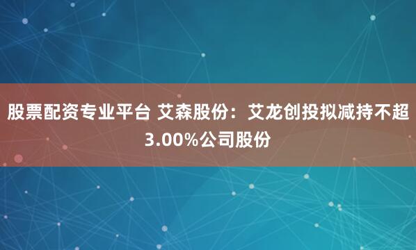 股票配资专业平台 艾森股份：艾龙创投拟减持不超3.00%公司股份