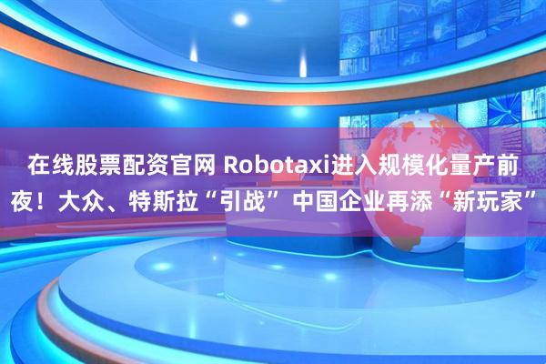 在线股票配资官网 Robotaxi进入规模化量产前夜！大众、特斯拉“引战” 中国企业再添“新玩家”