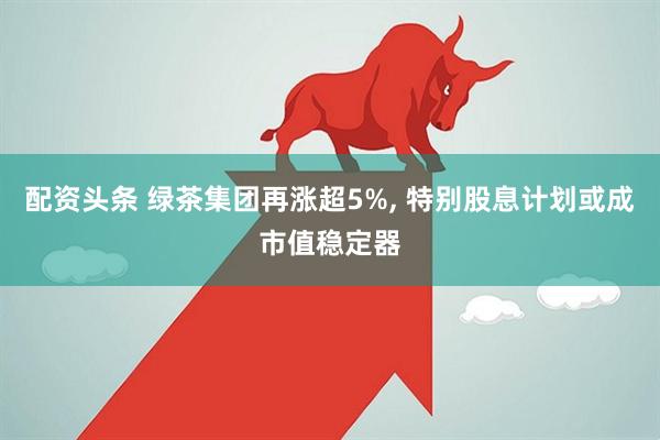 配资头条 绿茶集团再涨超5%, 特别股息计划或成市值稳定器