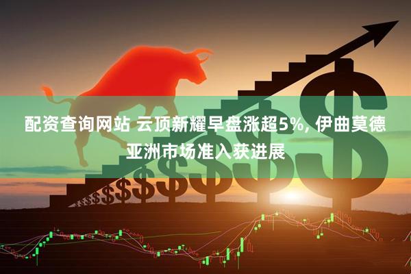 配资查询网站 云顶新耀早盘涨超5%, 伊曲莫德亚洲市场准入获进展