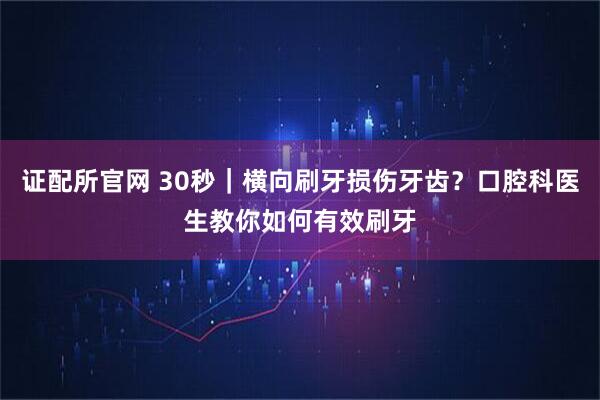 证配所官网 30秒｜横向刷牙损伤牙齿？口腔科医生教你如何有效刷牙