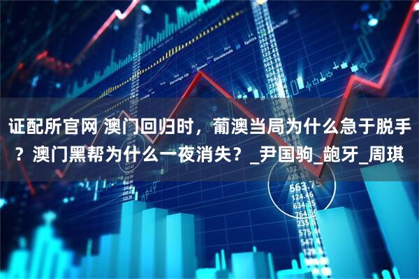 证配所官网 澳门回归时，葡澳当局为什么急于脱手？澳门黑帮为什么一夜消失？_尹国驹_龅牙_周琪