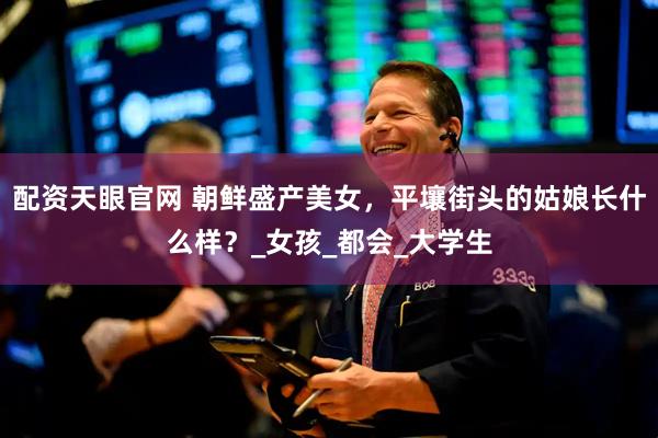 配资天眼官网 朝鲜盛产美女，平壤街头的姑娘长什么样？_女孩_都会_大学生