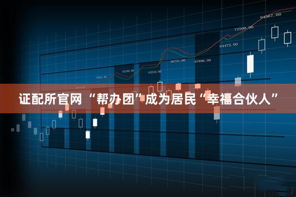 证配所官网 “帮办团”成为居民“幸福合伙人”