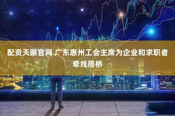 配资天眼官网 广东惠州工会主席为企业和求职者牵线搭桥