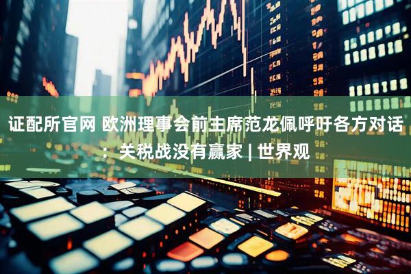 证配所官网 欧洲理事会前主席范龙佩呼吁各方对话：关税战没有赢家 | 世界观