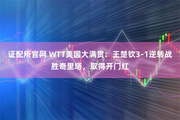证配所官网 WTT美国大满贯：王楚钦3-1逆转战胜奇里塔，取得开门红