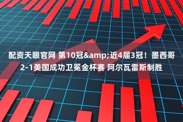 配资天眼官网 第10冠&近4届3冠！墨西哥2-1美国成功卫冕金杯赛 阿尔瓦雷斯制胜