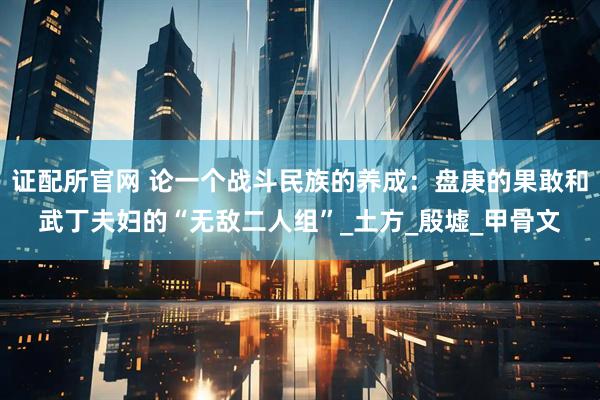 证配所官网 论一个战斗民族的养成：盘庚的果敢和武丁夫妇的“无敌二人组”_土方_殷墟_甲骨文