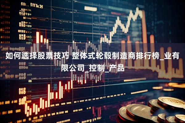 如何选择股票技巧 整体式轮毂制造商排行榜_业有限公司_控制_产品