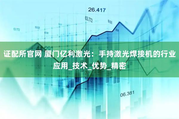 证配所官网 厦门亿利激光：手持激光焊接机的行业应用_技术_优势_精密