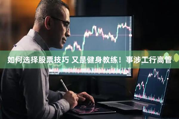 如何选择股票技巧 又是健身教练！事涉工行高管