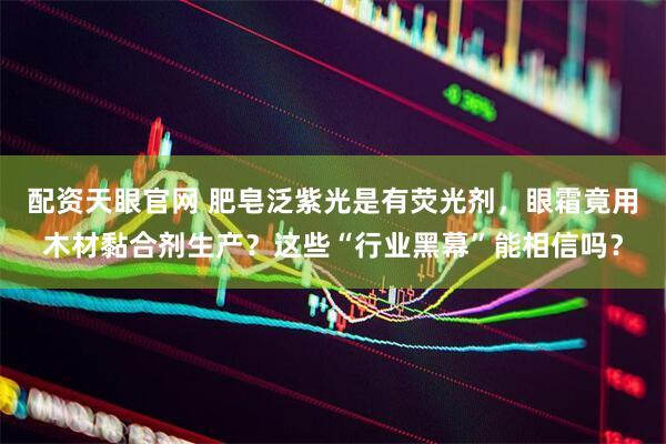 配资天眼官网 肥皂泛紫光是有荧光剂，眼霜竟用木材黏合剂生产？这些“行业黑幕”能相信吗？