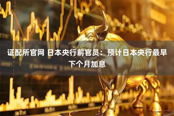 证配所官网 日本央行前官员：预计日本央行最早下个月加息
