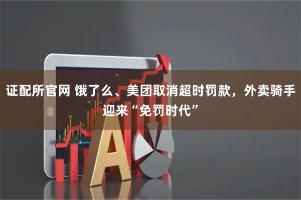 证配所官网 饿了么、美团取消超时罚款,外卖骑手迎来“免罚时代”