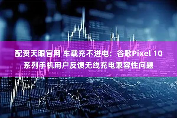 配资天眼官网 车载充不进电:谷歌Pixel 10系列手机用户反馈无线充电兼容性问题