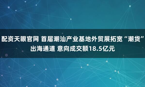 配资天眼官网 首届潮汕产业基地外贸展拓宽“潮货”出海通道 意向成交额18.5亿元