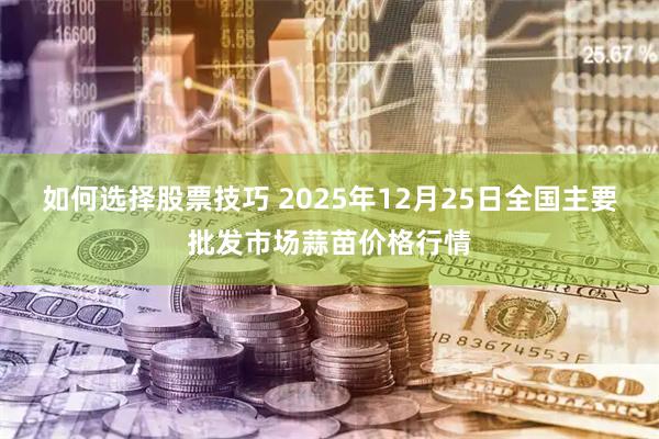 如何选择股票技巧 2025年12月25日全国主要批发市场蒜苗价格行情
