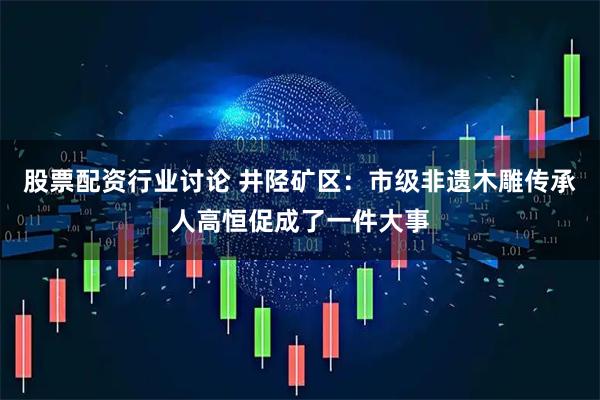 股票配资行业讨论 井陉矿区：市级非遗木雕传承人高恒促成了一件大事