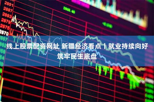 线上股票配资网址 新疆经济看点丨就业持续向好筑牢民生底盘
