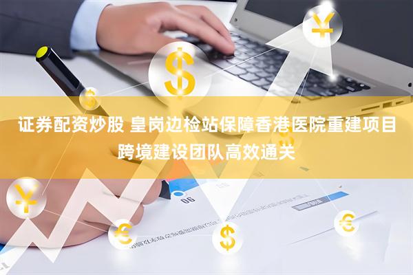 证券配资炒股 皇岗边检站保障香港医院重建项目跨境建设团队高效通关