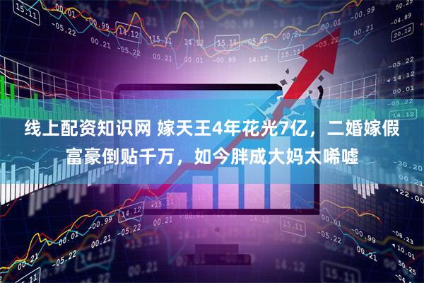 线上配资知识网 嫁天王4年花光7亿，二婚嫁假富豪倒贴千万，如今胖成大妈太唏嘘