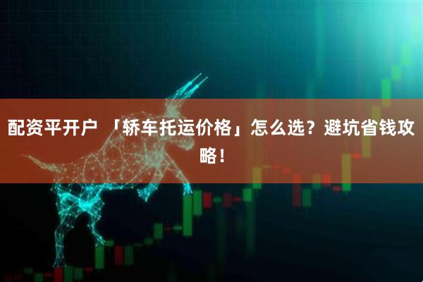 配资平开户 「轿车托运价格」怎么选?避坑省钱攻略!