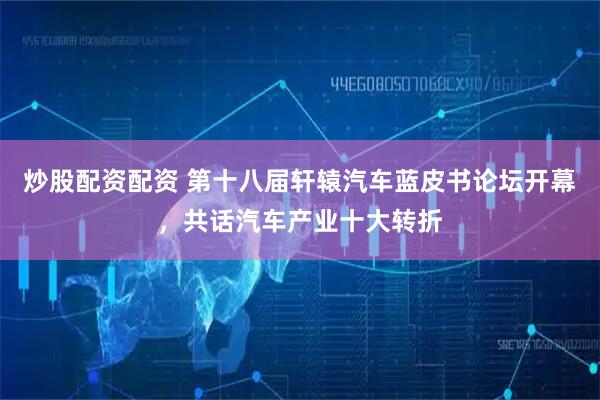 炒股配资配资 第十八届轩辕汽车蓝皮书论坛开幕，共话汽车产业十大转折