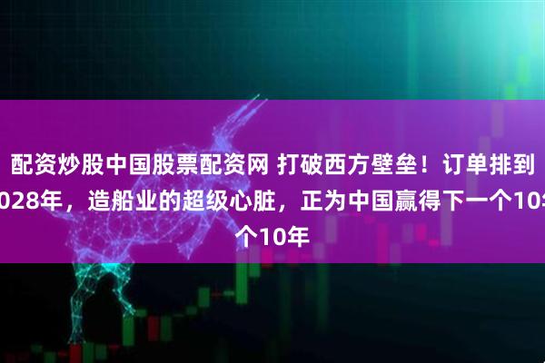 配资炒股中国股票配资网 打破西方壁垒！订单排到2028年，造船业的超级心脏，正为中国赢得下一个10年