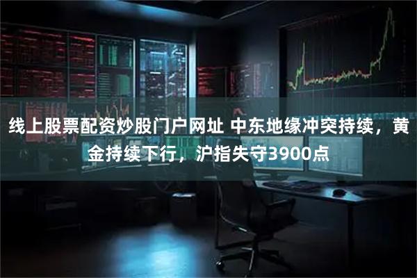 线上股票配资炒股门户网址 中东地缘冲突持续，黄金持续下行，沪指失守3900点