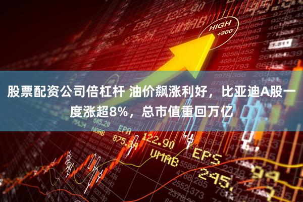 股票配资公司倍杠杆 油价飙涨利好，比亚迪A股一度涨超8%，总市值重回万亿