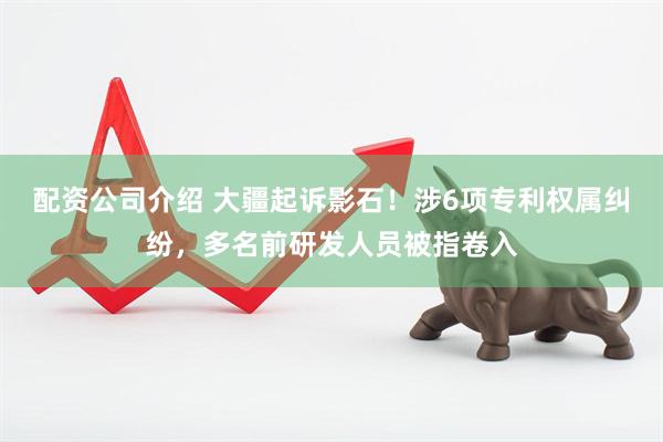 配资公司介绍 大疆起诉影石！涉6项专利权属纠纷，多名前研发人员被指卷入
