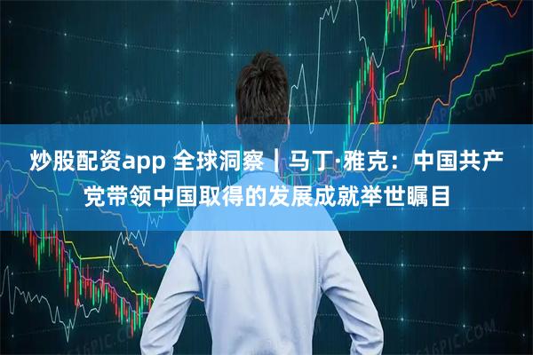 炒股配资app 全球洞察︱马丁·雅克：中国共产党带领中国取得的发展成就举世瞩目