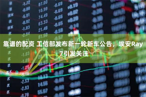 靠谱的配资 工信部发布新一轮新车公告，埃安Ray 7引发关注