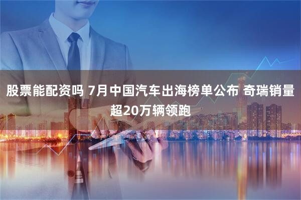 股票能配资吗 7月中国汽车出海榜单公布 奇瑞销量超20万辆领跑