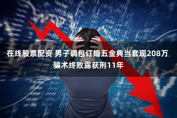 在线股票配资 男子调包订婚五金典当套现208万 骗术终败露获刑11年