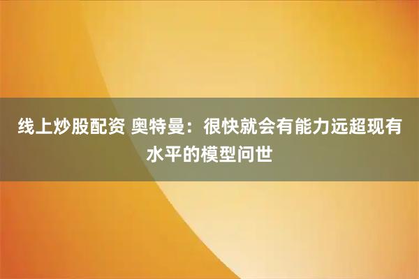 线上炒股配资 奥特曼：很快就会有能力远超现有水平的模型问世