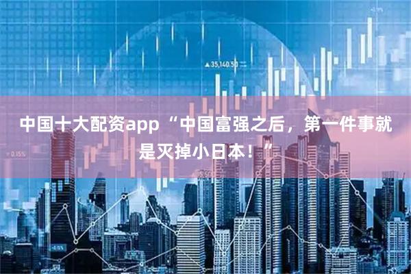 中国十大配资app “中国富强之后，第一件事就是灭掉小日本！”
