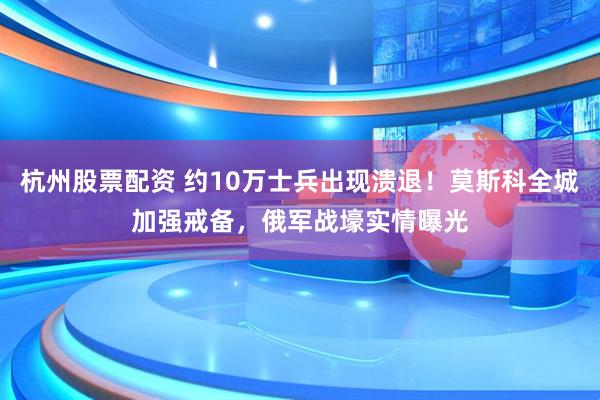 杭州股票配资 约10万士兵出现溃退！莫斯科全城加强戒备，俄军战壕实情曝光