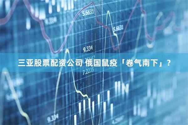 三亚股票配资公司 俄国鼠疫「卷气南下」？